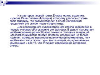 Из мастеров первой трети 20 века можно выделить изделия Рене Лалика (Франция), которому удалось создать свою фабрику, где выпуск изделий в стиле Лалика был продолжен его сыном после смерти отца. Для современного художественного стекла характерно в первую очередь обыгрывание его фактуры. В целом процветает необыкновенное разнообразие техник и стилевых тенденций. Стеклом занимаются многие мастера, создающие не только изделия, имеющие некоторое практическое применение, но и необычного вида скульптуры, инсталляции, парадоксальные композиции и все то, что отличает современное авторское стекло. 