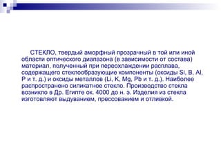 СТЕКЛО, твердый аморфный прозрачный в той или иной области оптического диапазона (в зависимости от состава) материал, полученный при переохлаждении расплава, содержащего стеклообразующие компоненты (оксиды Si, B, Al, P и т. д.) и оксиды металлов (Li, K, Mg, Pb и т. д.). Наиболее распространено силикатное стекло. Производство стекла возникло в Др. Египте ок. 4000 до н. э. Изделия из стекла изготовляют выдуванием, прессованием и отливкой. 