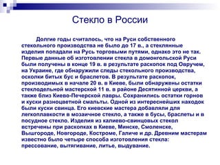 Стекло в России Долгие годы считалось, что на Руси собственного стекольного производства не было до 17 в., а стеклянные изделия попадали на Русь торговыми путями, однако это не так. Первые данные об изготовлении стекла в домонгольской Руси были получены в конце 19 в. в результате раскопок под Овручем, на Украине, где обнаружили следы стекольного производства, осколки битых бус и браслетов. В результате раскопок, производимых в начале 20 в. в Киеве, были обнаружены остатки стеклодельной мастерской 11 в. в районе Десятинной церкви, а также близ Киево-Печерской лавры. Сохранились остатки горнов и куски разноцветной смальты. Одной из интереснейших находок были куски свинца. Его киевские мастера добавляли для легкоплавкости в мозаичное стекло, а также в бусы, браслеты и в посудное стекло. Изделия из калиево-свинцовых стекол встречены при раскопках в Киеве, Минске, Смоленске, Вышгороде, Новгороде, Костроме, Галиче и др. Древним мастерам известно было четыре способа изготовления стекла: прессование, вытягивание, литье, выдувание. 
