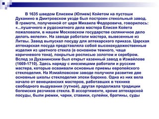 В 1635 шведом Елисеем (Юлием) Койетом на пустоши Духанино в Дмитровском уезде был построен стекольный завод. В грамоте, полученной от царя Михаила Федоровича, говорилось: «...пушечного и рудознатного дела мастера Елисея Койета пожаловали, в нашем Московском государстве скляничное дело делать велели». На заводе работали мастера, вывезенные из Литвы. Завод выпускал посуду для аптекарского приказа. Царская аптекарская посуда представляла собой высокохудожественные изделия из цветного стекла (в основном темного, чаще коричневого тона), покрытые росписью золотом и серебром. Вслед за Духанинским был открыт казенный завод в Измайлове (1669-1710). Здесь наряду с иноземцами работали и русские мастера, которые осваивали основные приемы европейского стеклоделия. На Измайловском заводе получили развитие две основные школы стеклоделия эпохи барокко. Одна из них вела начало от венецианских мастеров, работавших в технике свободного выдувания (гутной), другая продолжала традиции богемских резчиков стекла. В ассортименте, кроме аптекарской посуды, были рюмки, чарки, ставики, сулейки, братины, суды  
