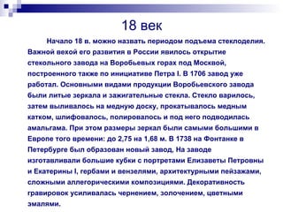 18 век Начало 18 в. можно назвать периодом подъема стеклоделия. Важной вехой его развития в России явилось открытие стекольного завода на Воробьевых горах под Москвой, построенного также по инициативе Петра I. В 1706 завод уже работал. Основными видами продукции Воробьевского завода были литые зеркала и зажигательные стекла. Стекло варилось, затем выливалось на медную доску, прокатывалось медным катком, шлифовалось, полировалось и под него подводилась амальгама. При этом размеры зеркал были самыми большими в Европе того времени: до 2,75 на 1,68 м. В 1738 на Фонтанке в Петербурге был образован новый завод, На заводе изготавливали большие кубки с портретами Елизаветы Петровны и Екатерины I, гербами и вензелями, архитектурными пейзажами, сложными аллегорическими композициями. Декоративность гравировок усиливалась чернением, золочением, цветными эмалями. 