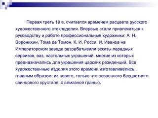 Первая треть 19 в. считается временем расцвета русского художественного стеклоделия. Впервые стали привлекаться к руководству и работе профессиональные художники: А. Н. Воронихин, Тома де Томон, К. И. Росси, И. Иванов на Императорском заводе разрабатывали эскизы парадных сервизов, ваз, настольных украшений, многие из которых предназначались для украшения царских резиденций. Все художественные изделия этого времени изготавливались, главным образом, из нового, только что освоенного 6есцветного свинцового хрусталя  с алмазной гранью. 