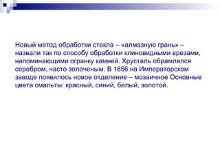 Новый метод обработки стекла – «алмазную грань» – назвали так по способу обработки клиновидными врезами, напоминающими огранку камней. Хрусталь обрамлялся серебром, часто золоченым. В 1856 на Императорском заводе появилось новое отделение – мозаичное Основные цвета смальты: красный, синий, белый, золотой. 