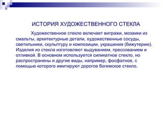 ИСТОРИЯ ХУДОЖЕСТВЕННОГО СТЕКЛА   Художественное стекло включает витражи, мозаики из смальты, архитектурные детали, художественные сосуды, светильники, скульптуру и композиции, украшения (бижутерию). Изделия из стекла изготовляют выдуванием, прессованием и отливкой. В основном используется силикатное стекло, но распространены и другие виды, например, фосфатное, с помощью которого имитируют дорогое богемское стекло. 