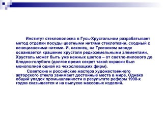 Институт стекловолокна в Гусь-Хрустальном разрабатывает метод отделки посуды цветными нитями стеклоткани, сходный с венецианскими нитями. И, наконец, на Гусевском заводе осваивается крашение хрусталя редкоземельными элементами. Хрусталь может быть уже нежных цветов – от светло-лилового до бледно-голубого (долгое время секрет такой окраски был монополией одной из чехословацких фирм). Советские и российские мастера художественного авторского стекла занимают достойные места в мире. Однако общий упадок промышленности в результате реформ 1990-х годов сказывается и на выпуске массовых изделий. 