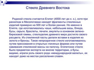 Стекло Древнего Востока Родиной стекла считается Египет (4000 лет до н. э.), хотя при раскопках в Месопотамии находят фрагменты стеклянных изделий примерно на 500 лет и более ранние. Но именно в Египте, где изготавливались чаши, небольшие вазы, блюда, бусы, серьги, браслеты, печати, амулеты в основном зелено-бирюзовой гаммы, стеклоделие древнего мира достигло своего расцвета. Из стеклянной пасты делали вставки в изделия из золота и бронзы. Такое непрозрачное стекло изготавливалось путем прессования в открытых глиняных формах или путем навивания стеклянной массы на палочку. Египетское стекло было предметом экспорта на многие территории, а бусы, видимо, играли роль своего рода «международной валюты», их находят даже на местах расселения славян. 