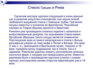 Стекло  Греции  и Рима Греческие мастера сделали следующий и очень важный шаг в развитии искусства стеклоделия: они нашли способ свободного выдувания стекла с помощью трубки. Греческие сосуды известны в основном во фрагментах. Редчайшие находки из Таврии (Крыма) хранятся в Эрмитаже. Римляне уже производили сложные изделия с налепным и инкрустированным декором, так называемое стекло-камея. Ярчайшим образцом такого сосуда является знаменитая Портлендская ваза из синего непрозрачного стекла с белым рельефным узором на тему мифа о Пелее и Фетиде. Эта ваза (1 век н. э.), хранящаяся в Британском музее, позднее, в 18 веке, породила волну подражаний, как в стекле, так и в керамике. Римлянам удалось освоить изготовление сложных изогнутых форм, к сосудам они приделывали ручки. Известно римлянам было и производство хрусталя (стекла с солями свинца), впоследствии заново открытое европейцами уже в 18 веке. 