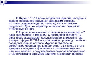 В Сирии в 12-14 веках создаются изделия, которые в Европе обобщенно называют дамасским стеклом, включая сюда все изделия производства исламских государств. Для них характерно наложение эмалей на стеклянную основу. В Европе производство стеклянных изделий уже с 7 века развивалось в Венеции. С последней четверти 10 века здесь выделывают сосуды простых и вместе с тем изящных форм. В 1291 все стеклянное производство было сосредоточено на острове Мурано и объявлено секретным. Мастера при щедрой оплате их труда с этого времени находились фактически в заточении вместе с членами семей. В эпоху крестовых походов венецианское стекло испытало огромное влияние технологий Востока. 