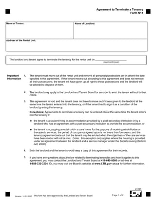 Agreement to Terminate a Tenancy
                                                                                                                    Form N11


Name of Tenant:                                                        Name of Landlord:




Address of the Rental Unit:




  The landlord and tenant agree to terminate the tenancy for the rental unit on
                                                                                                 (day/month/year)




Important        1.     The tenant must move out of the rental unit and remove all personal possessions on or before the date
Information             specifed in this agreement. If the tenant moves out according to this agreement and does not remove
                        all their possessions, the tenant will have given up all right to these possessions and the landlord will
                        be allowed to dispose of them.

                 2.     The landlord may apply to the Landlord and Tenant Board for an order to evict the tenant without further
                        notice.

                 3.     This agreement is void and the tenant does not have to move out if it was given to the landlord at the
                        same time the tenant entered into the tenancy, or if the tenant had to sign it as a condition of the
                        landlord granting the tenancy.
                        Exceptions: Agreements to terminate a tenancy can be entered into at the same time the tenant enters
                        into the tenancy if:

                              the tenant is a student living in accommodation provided by a post-secondary institution or by a
                              landlord who has an agreement with a post-secondary institution to provide the accommodation, or

                              the tenant is occupying a rental unit in a care home for the purpose of receiving rehabilitative or
                              therapeutic services, the period of occupancy agreed upon is not more than four years, and the
                              tenancy agreement sets out that the tenant may be evicted when the objectives of the care services
                              have been met or will not be met. (Note: this exception only applies where the housing is provided
                              under an agreement between the landlord and a service manager under the Social Housing Reform
                              Act, 2000.)

                 4.     Both the landlord and the tenant should keep a copy of this agreement for their records.

                 5.     If you have any questions about the law related to terminating tenancies and how it applies to this
                        agreement, you may contact the Landlord and Tenant Board at 416-645-8080 or toll-free at
                        1-888-332-3234. Or, you may visit the Board's website at www.LTB.gov.on.ca for further information.




                                                                                                                        41101

                              This form has been approved by the Landlord and Tenant Board               Page 1 of 2
        Version. 31/01/2007
 
