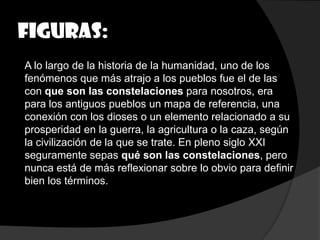 Figuras:
A lo largo de la historia de la humanidad, uno de los
fenómenos que más atrajo a los pueblos fue el de las
con que son las constelaciones para nosotros, era
para los antiguos pueblos un mapa de referencia, una
conexión con los dioses o un elemento relacionado a su
prosperidad en la guerra, la agricultura o la caza, según
la civilización de la que se trate. En pleno siglo XXI
seguramente sepas qué son las constelaciones, pero
nunca está de más reflexionar sobre lo obvio para definir
bien los términos.