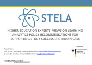 HIGHER	EDUCATION	EXPERTS‘	VIEWS	ON	LEARNING	
ANALYTICS	POLICY	RECOMMENDATIONS	FOR	
SUPPORTING	STUDY	SUCCESS:	A	GERMAN	CASE	
Project	Team:	
Prof.	Dr.	Dirk	Ifenthaler,	Universität	Mannheim	(ifenthaler@uni-mannheim.de)	
Dr.	Jane	Yin-Kim	Yau,	Universität	Mannheim	(jyau@uni-mannheim.de)		
	
		
 