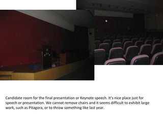 Candidate room for the final presentation or Keynote speech. It’s nice place just for speech or presentation. We cannot remove chairs and it seems difficult to exhibit large work, such as Pitagora, or to throw something like last year. 