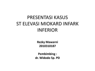 PRESENTASI KASUS
ST ELEVASI MIOKARD INFARK
INFERIOR
Rezky Mawarni
2010310187
Pembimbing :
dr. Widodo Sp. PD
 