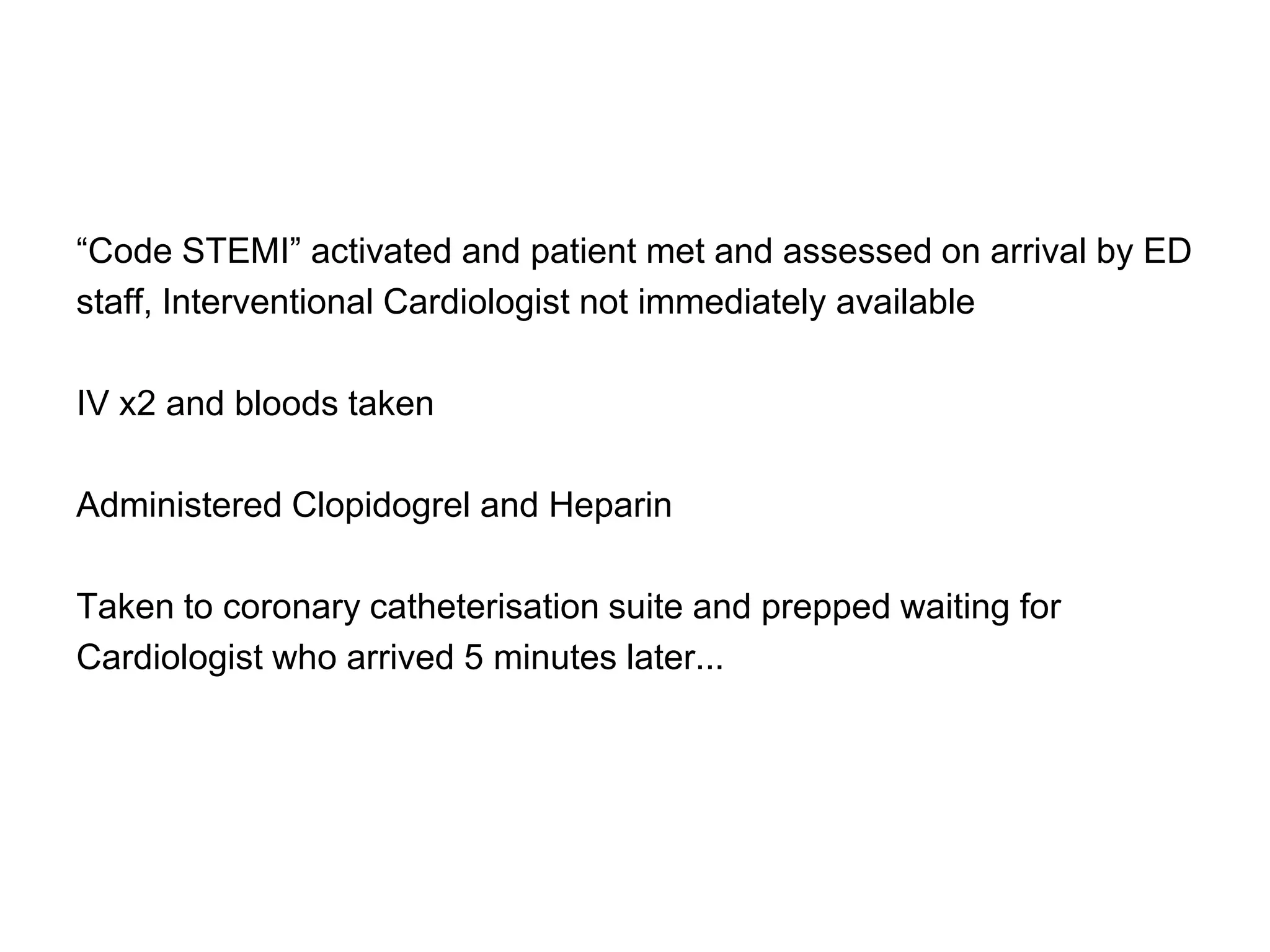 “Code STEMI” activated and patient met and assessed on arrival by ED
staff, Interventional Cardiologist not immediately available

IV x2 and bloods taken

Administered Clopidogrel and Heparin

Taken to coronary catheterisation suite and prepped waiting for
Cardiologist who arrived 5 minutes later...
 