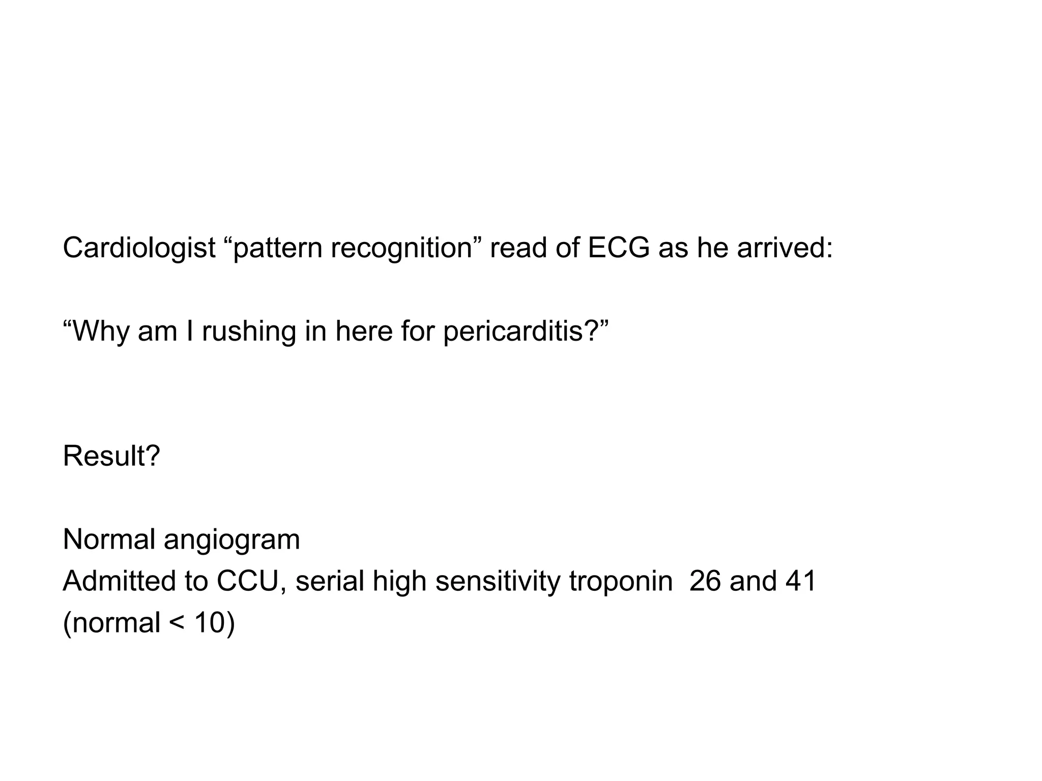 Cardiologist “pattern recognition” read of ECG as he arrived:

“Why am I rushing in here for pericarditis?”



Result?

Normal angiogram
Admitted to CCU, serial high sensitivity troponin 26 and 41
(normal < 10)
 