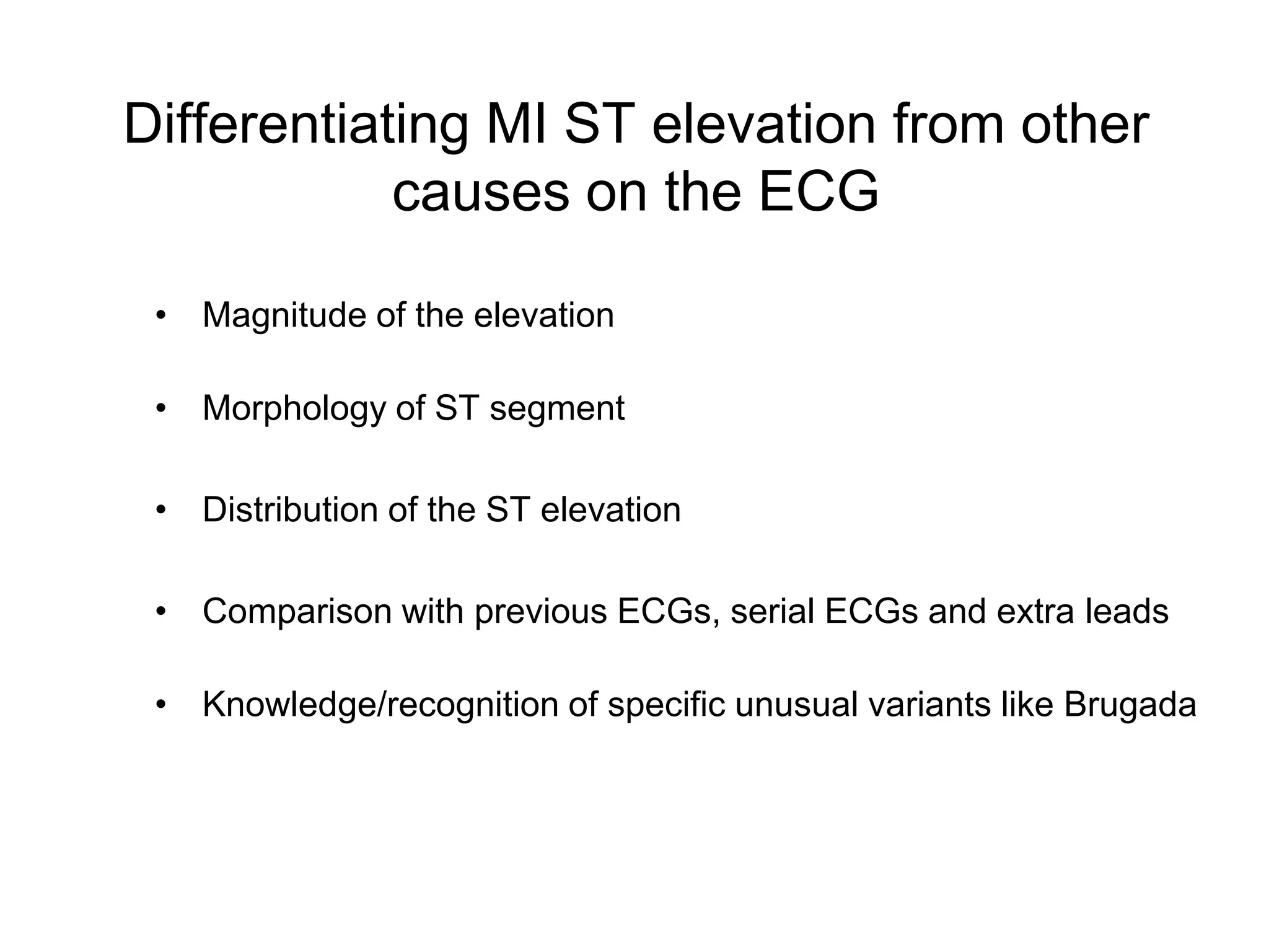 Differentiating MI ST elevation from other
            causes on the ECG

 • Magnitude of the elevation

 • Morphology of ST segment

 • Distribution of the ST elevation

 • Comparison with previous ECGs, serial ECGs and extra leads

 • Knowledge/recognition of specific unusual variants like Brugada
 