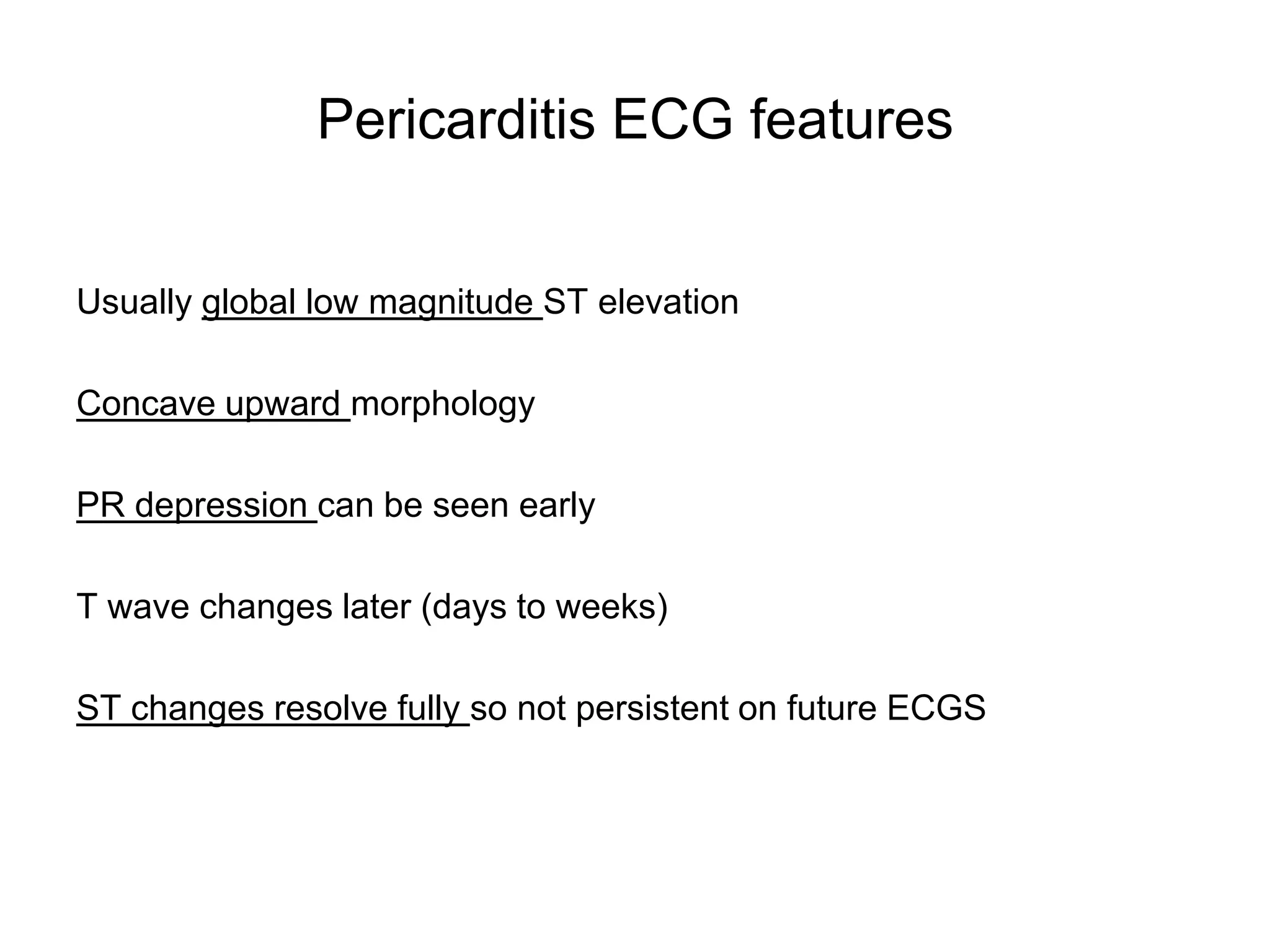Pericarditis ECG features


Usually global low magnitude ST elevation

Concave upward morphology

PR depression can be seen early

T wave changes later (days to weeks)

ST changes resolve fully so not persistent on future ECGS
 