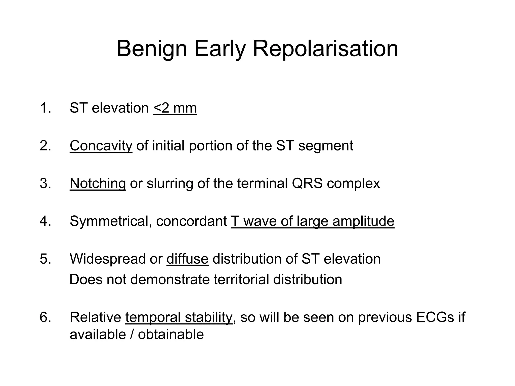 Benign Early Repolarisation

1.   ST elevation <2 mm

2.   Concavity of initial portion of the ST segment

3.   Notching or slurring of the terminal QRS complex

4.   Symmetrical, concordant T wave of large amplitude

5.   Widespread or diffuse distribution of ST elevation
     Does not demonstrate territorial distribution

6.   Relative temporal stability, so will be seen on previous ECGs if
     available / obtainable
 