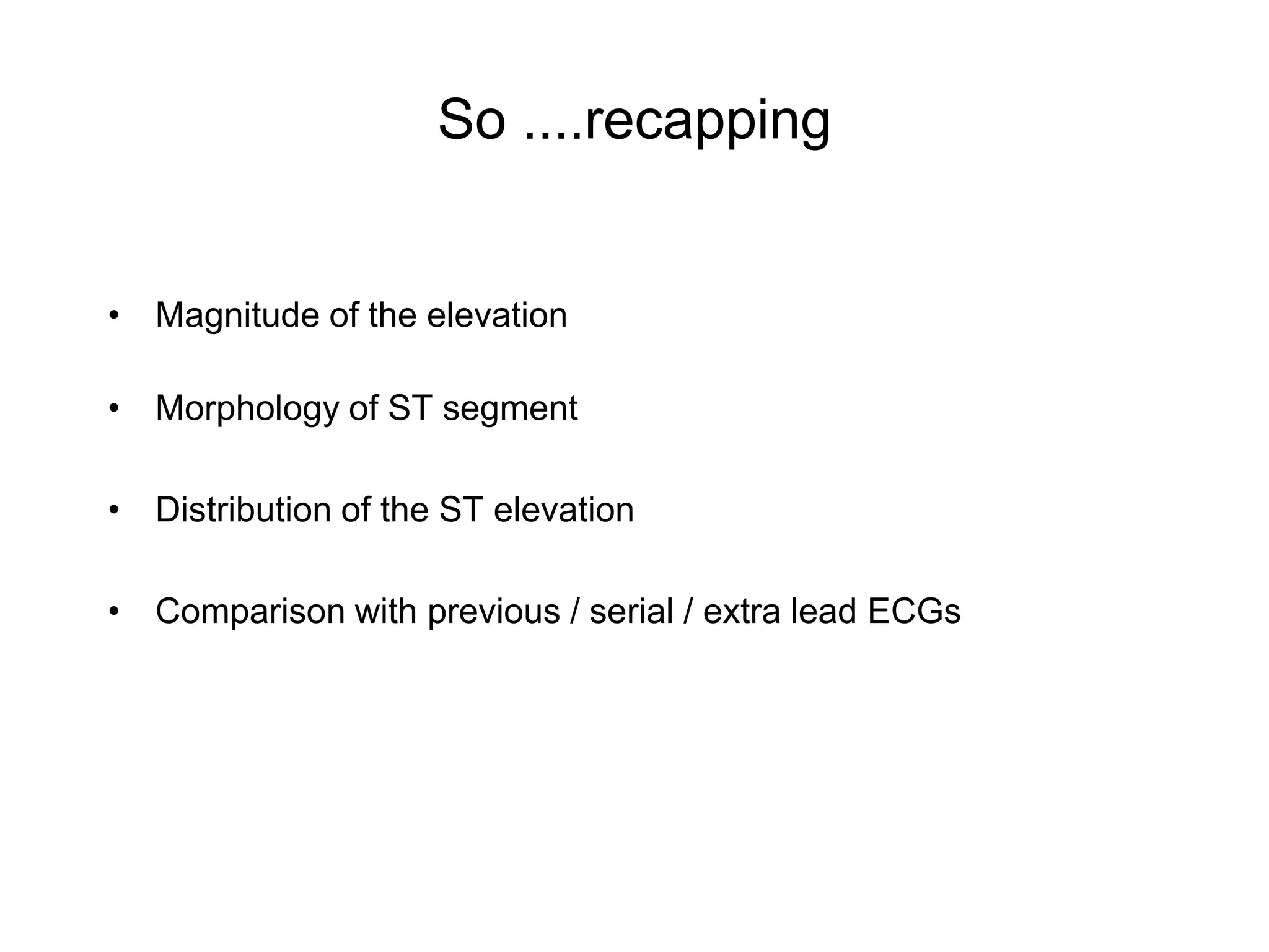 So ....recapping


• Magnitude of the elevation

• Morphology of ST segment

• Distribution of the ST elevation

• Comparison with previous / serial / extra lead ECGs
 