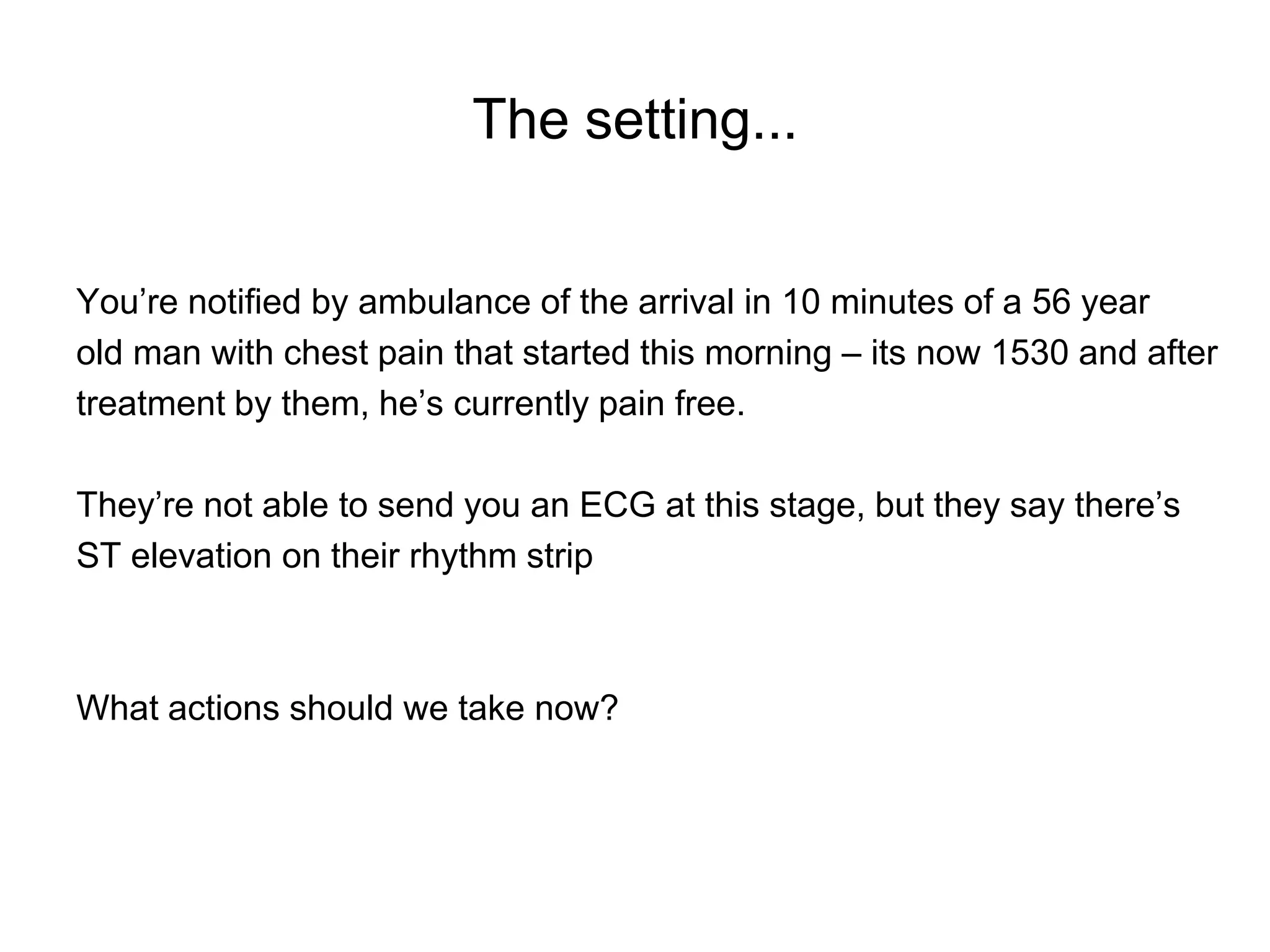 The setting...


You’re notified by ambulance of the arrival in 10 minutes of a 56 year
old man with chest pain that started this morning – its now 1530 and after
treatment by them, he’s currently pain free.

They’re not able to send you an ECG at this stage, but they say there’s
ST elevation on their rhythm strip



What actions should we take now?
 