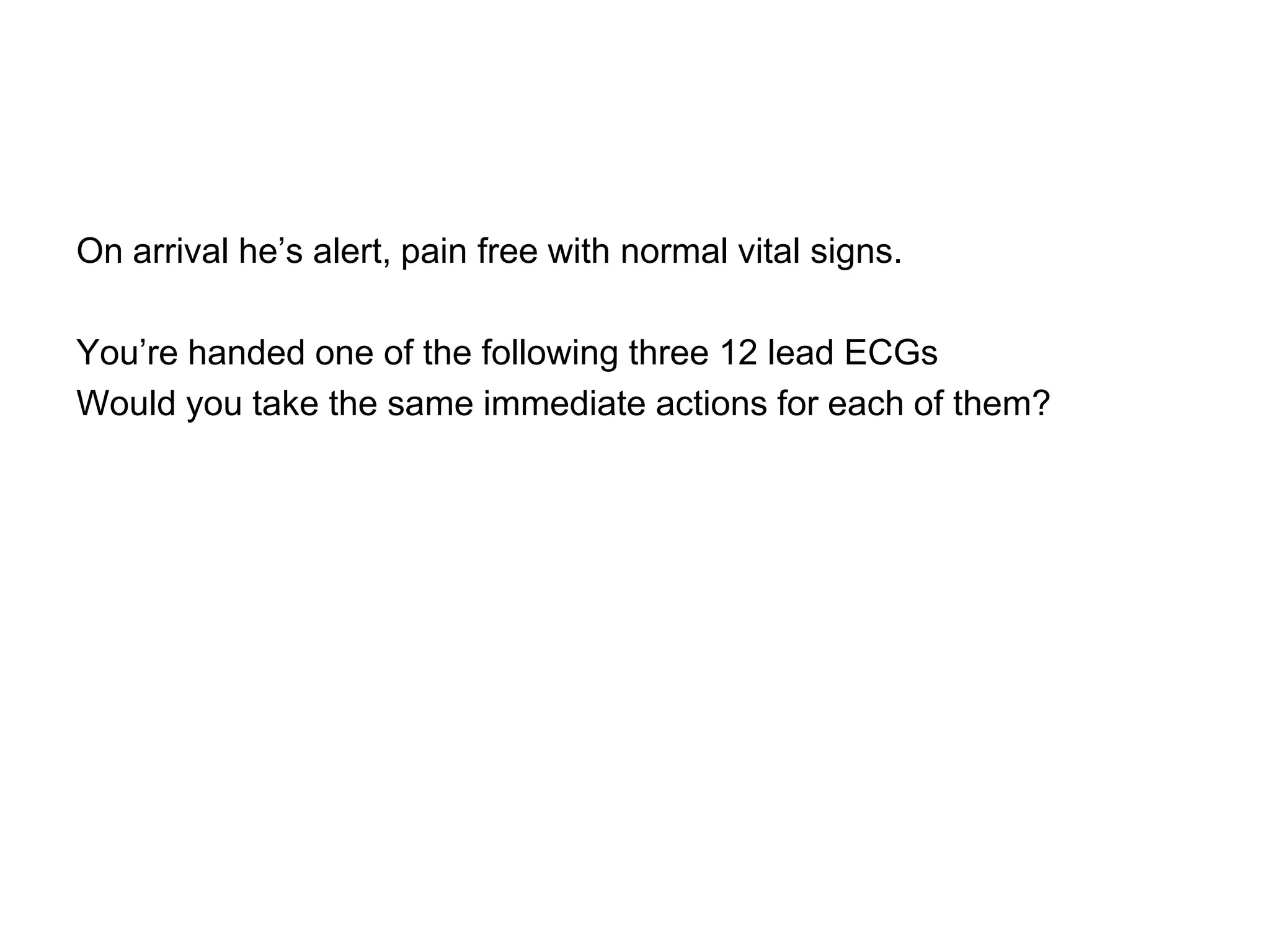 On arrival he’s alert, pain free with normal vital signs.

You’re handed one of the following three 12 lead ECGs
Would you take the same immediate actions for each of them?
 