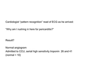 Cardiologist “pattern recognition” read of ECG as he arrived:

“Why am I rushing in here for pericarditis?”



Result?

Normal angiogram
Admitted to CCU, serial high sensitivity troponin 26 and 41
(normal < 10)
 