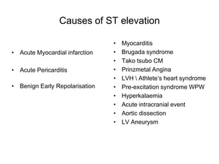 Causes of ST elevation

                                •   Myocarditis
• Acute Myocardial infarction   •   Brugada syndrome
                                •   Tako tsubo CM
• Acute Pericarditis            •   Prinzmetal Angina
                                •   LVH  Athlete’s heart syndrome
• Benign Early Repolarisation   •   Pre-excitation syndrome WPW
                                •   Hyperkalaemia
                                •   Acute intracranial event
                                •   Aortic dissection
                                •   LV Aneurysm
 