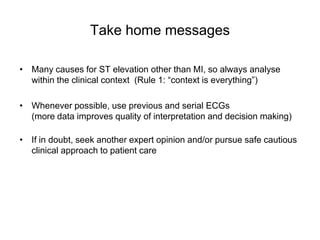 Take home messages

• Many causes for ST elevation other than MI, so always analyse
  within the clinical context (Rule 1: “context is everything”)

• Whenever possible, use previous and serial ECGs
  (more data improves quality of interpretation and decision making)

• If in doubt, seek another expert opinion and/or pursue safe cautious
  clinical approach to patient care
 
