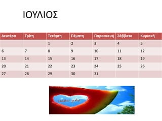 ΙΟΥΛΙΟΣ 
Δευτέρα Τρίτη Τετάρτη Πέμπτη Παρασκευή Σάββατο Κυριακή 
1 2 3 4 5 
6 7 8 9 10 11 12 
13 14 15 16 17 18 19 
20 21 22 23 24 25 26 
27 28 29 30 31 
 