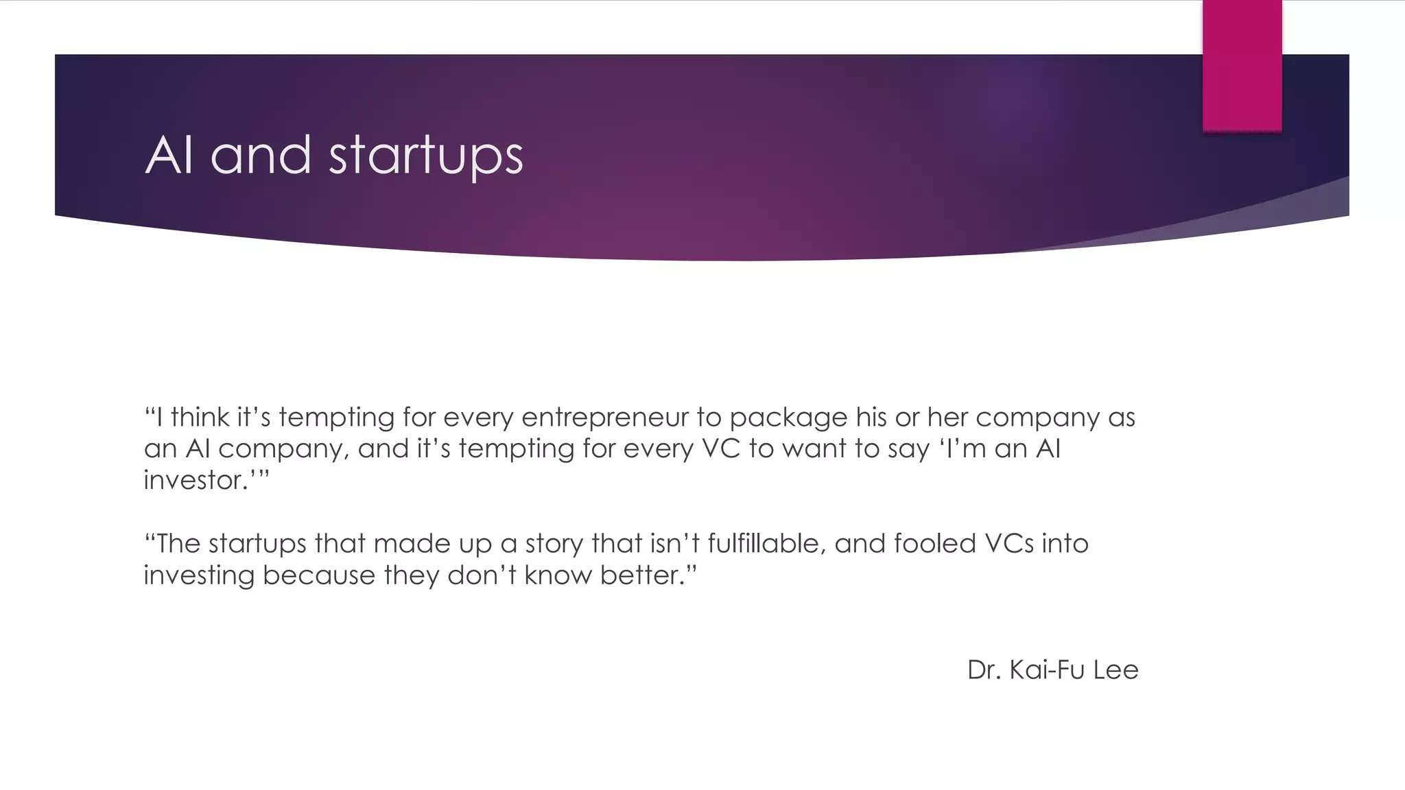 AI and startups
“I think it’s tempting for every entrepreneur to package his or her company as
an AI company, and it’s tempting for every VC to want to say ‘I’m an AI
investor.’”
“The startups that made up a story that isn’t fulfillable, and fooled VCs into
investing because they don’t know better.”
Dr. Kai-Fu Lee
 