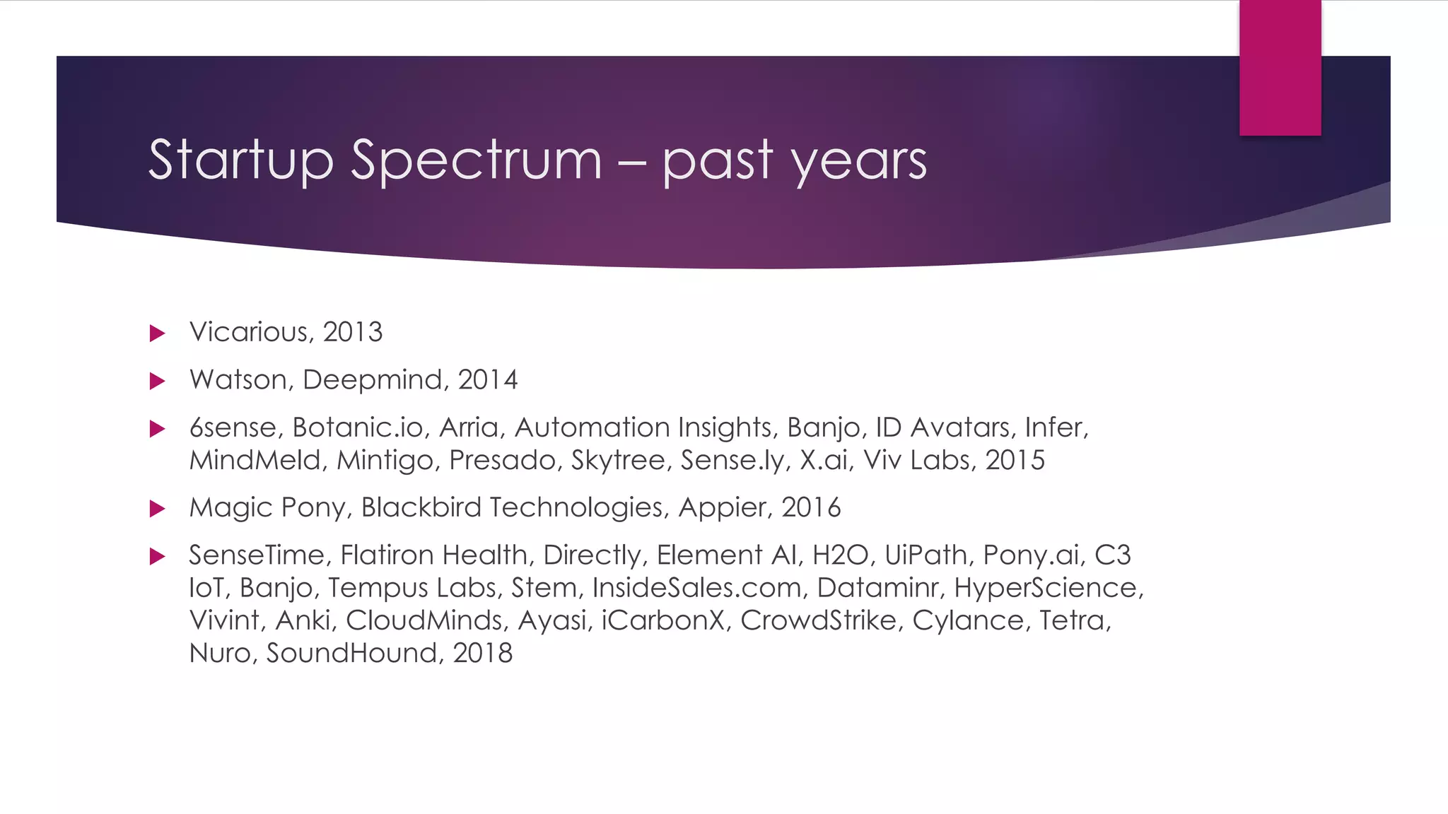 Startup Spectrum – past years
u Vicarious, 2013
u Watson, Deepmind, 2014
u 6sense, Botanic.io, Arria, Automation Insights, Banjo, ID Avatars, Infer,
MindMeld, Mintigo, Presado, Skytree, Sense.ly, X.ai, Viv Labs, 2015
u Magic Pony, Blackbird Technologies, Appier, 2016
u SenseTime, Flatiron Health, Directly, Element AI, H2O, UiPath, Pony.ai, C3
IoT, Banjo, Tempus Labs, Stem, InsideSales.com, Dataminr, HyperScience,
Vivint, Anki, CloudMinds, Ayasi, iCarbonX, CrowdStrike, Cylance, Tetra,
Nuro, SoundHound, 2018
 