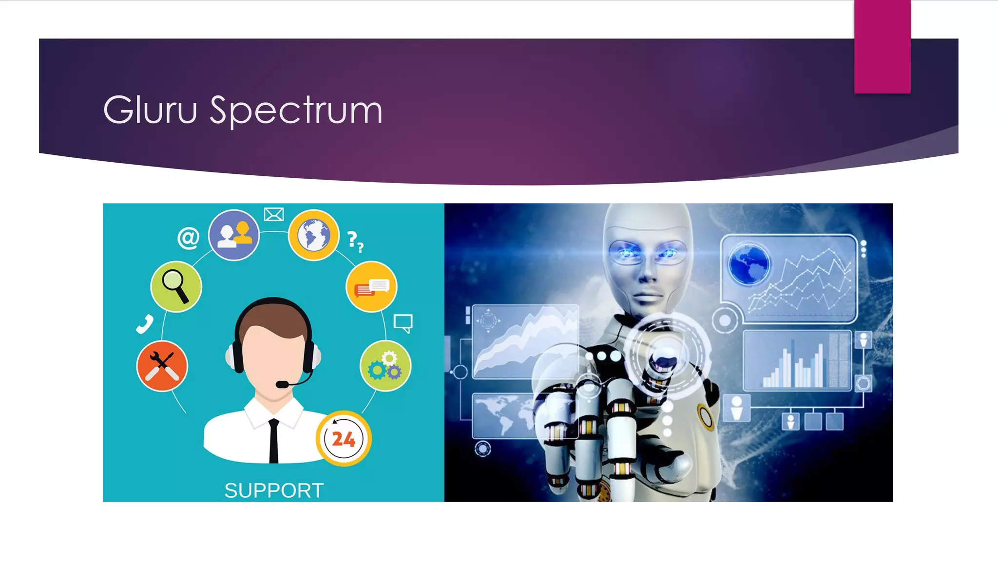 Gluru Spectrum
u AN AI-powered customer experience management (CEM) solution
provider that seamlessly integrates with your existing customer relationship
management (CRM) platform to enable your business to proactively
engage with its customers. By leveraging your new or existing knowledge,
GLURU uses its multi-patented AI technology - known as MIND - to dialogue
with your customers and guide them towards the knowledge they seek. In
doing so, GLURU reduces the friction between businesses and users by
making it incredibly easy for you to convert your customer's interests into
successful outcomes
 