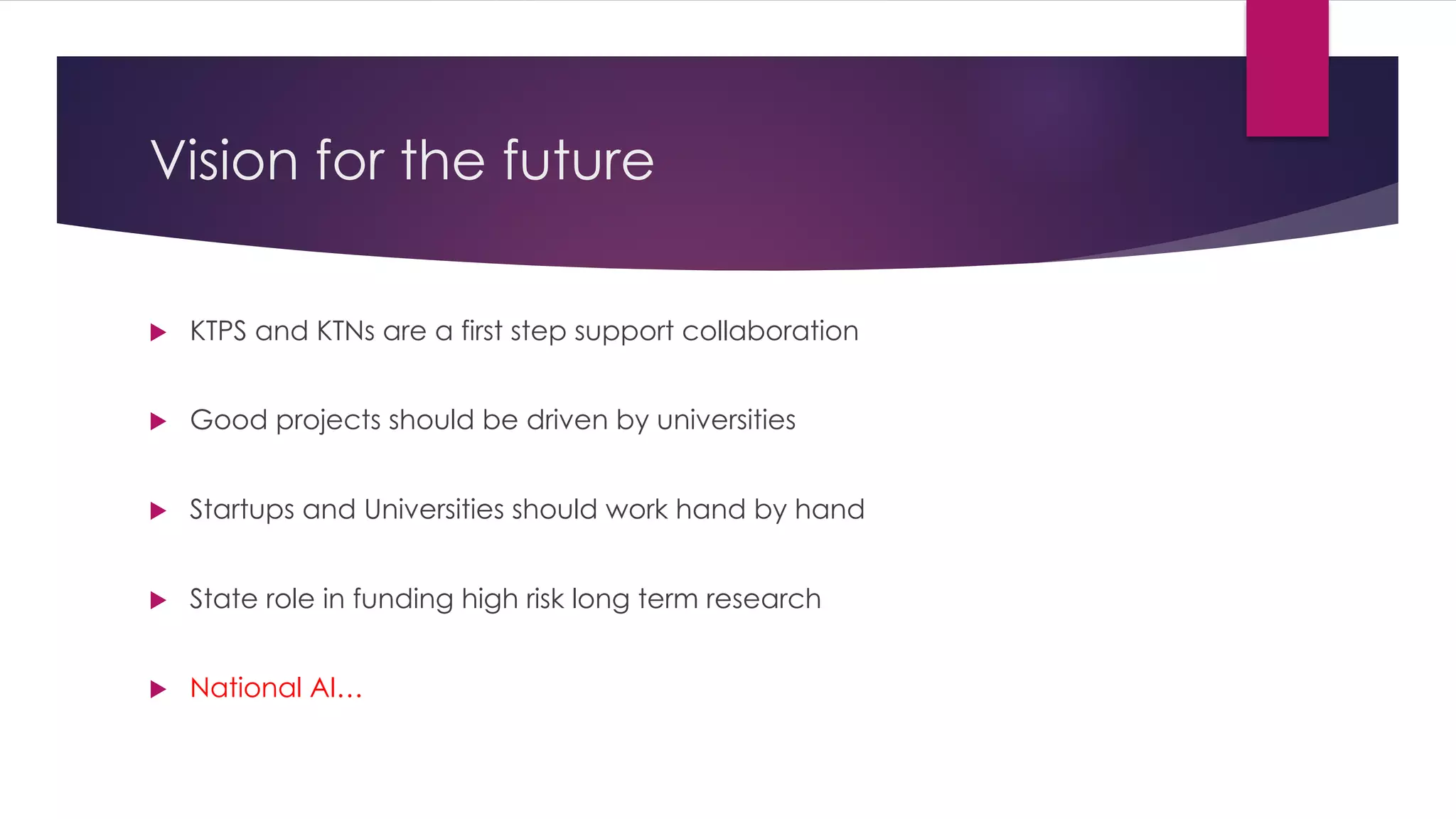 Vision for the future
u KTPS and KTNs are a first step support collaboration
u Good projects should be driven by universities
u Startups and Universities should work hand by hand
u State role in funding high risk long term research
u National AI…
 