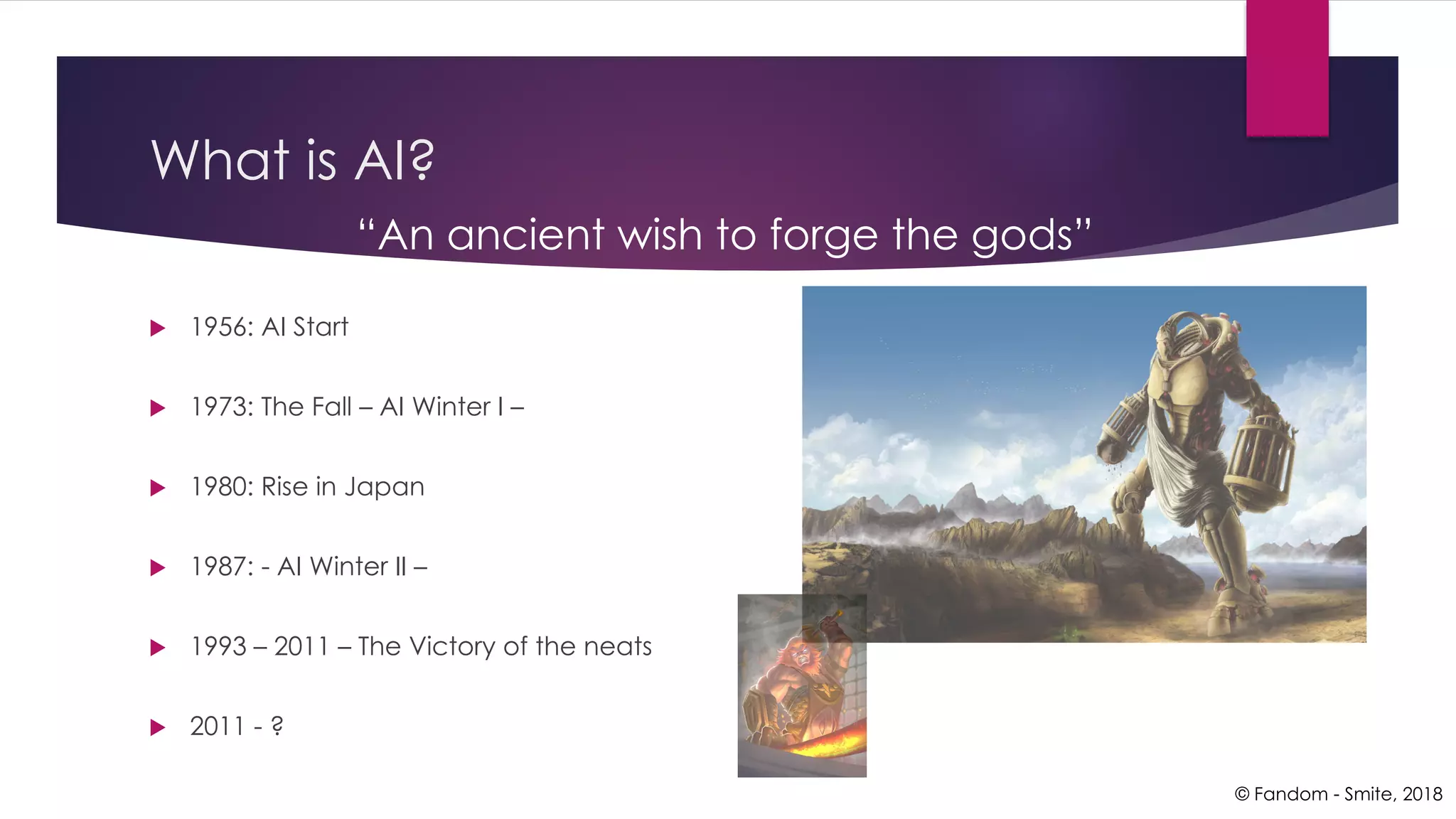 What is AI?
u 1956: AI Start
u 1973: The Fall – AI Winter I –
u 1980: Rise in Japan
u 1987: - AI Winter II –
u 1993 – 2011 – The Victory of the neats
u 2011 - ?
© Fandom - Smite, 2018
“An ancient wish to forge the gods”
 