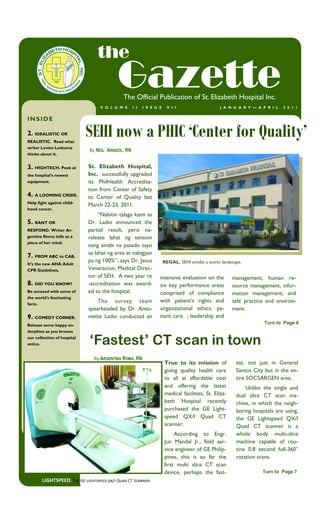 the
                                           Gazette
                                              The Official Publication of St. Elizabeth Hospital Inc.
                                   V O L U M E      I I   I S S U E     V I I                    J A N U A R Y — A P R I L   2 0 1 1


INSIDE

2. IDEALISTIC OR
REALISTIC. Read what
                             SEHI now a PHIC ‘Center for Quality’
writer Levien Ledesma
                              By NEIL ARINZOL, RN
thinks about it.


3. HIGHTECH. Peek at         St. Elizabeth Hospital,
the hospital’s newest        Inc. successfully upgraded
equipment.                   its PhilHealth Accredita-
                             tion from Center of Safety
4. A LOOMING CRISIS.         to Center of Quality last
Help fight against child-
                             March 22-23, 2011.
hood cancer.
                                  ―Nabitin talaga kami as
5. RANT OR                   Dr. Ladio announced the
RESPOND. Writer Ar-          partial result, pero na-
gentina Roma tells us a      release lahat ng tension
piece of her mind.
                             nang sinabi na pasado tayo
                             sa lahat ng area at nabigyan
7. FROM ABC to CAB.
                             pa ng 100%‖, says Dr. Jesus              REGAL. SEHI amidst a scenic landscape.
It’s the new AHA Adult
CPR Guidelines.              Veneracion, Medical Direc-
                             tor of SEH. A two year re            intensive evaluation on the          management; human re-
8. DID YOU KNOW?             -accreditation was award-            six key performance areas            source management; infor-
Be amazed with some of       ed to the hospital.                  comprised of compliance              mation management; and
the world’s fascinating
facts.
                                 The survey team                  with patient’s rights and            safe practice and environ-
                             spearheaded by Dr. Anto-             organizational ethics; pa-           ment.
9. COMEDY CORNER.            niette Ladio conducted an            tient care ; leadership and
Release some happy en-
                                                                                                                     Turn to Page 6
dorphins as you browse
our collection of hospital
antics.                       ‘Fastest’ CT scan in town
                                By ARGENTINA ROMA, RN
                                                                      True to its mission of             est, not just in General
                                                                      giving quality health care         Santos City but in the en-
                                                                      to all at affordable cost          tire SOCSARGEN area.
                                                                      and offering the latest                Unlike the single and
                                                                      medical facilities, St. Eliza-     dual slice CT scan ma-
                                                                      beth Hospital recently             chine, in which the neigh-
                                                                      purchased the GE Light-            boring hospitals are using,
                                                                      speed QX/I Quad CT                 the GE Lightspeed QX/I
                                                                      scanner.                           Quad CT scanner is a
                                                                           According to Engr.            whole body multi-slice
                                                                      Jun Mandal Jr., field ser-         machine capable of rou-
                                                                      vice engineer of GE Philip-        tine 0.8 second full-360°
                                                                      pines, this is so far the          rotation scans.
                                                                      first multi slice CT scan
                                                                      device, perhaps the fast-                     Turn to Page 7
        LIGHTSPEED. The GE lightspeed qx/I Quad CT Scanner.
 