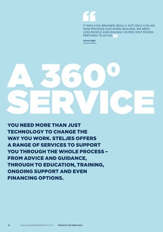 IT WAS A NO-BRAINER, REALLY. NOT ONLY CAN WE
                                                           NOW PROCESS OUR WORk qUICkER, WE NEED
                                                           LESS PEOPLE AND ROUGHLY 25 PER CENT FEWER
                                                           MEETINGS TO DO SO
                                                           Victoria Slight
                                                           Cable & Wireless




A 360                                                                         0
service
you need more Than jusT
Technology To change The
way you work. sTeljes offers
a range of services To suPPorT
you Through The whole Process –
from advice and guidance,
Through To educaTion, Training,
ongoing suPPorT and even
financing oPTions.




10   THIS IS BUSINESS PRODUCTIVITY   Productive meetings
 