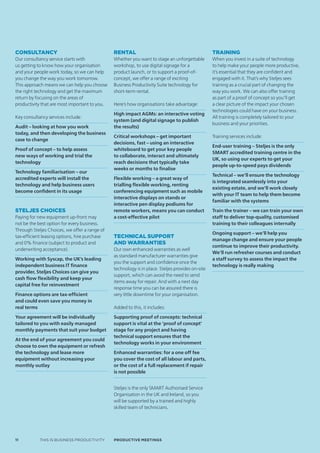 ConsultanCy                                    Rental                                             Training
Our consultancy service starts with            Whether you want to stage an unforgettable         When you invest in a suite of technology
us getting to know how your organisation       workshop, to use digital signage for a             to help make your people more productive,
and your people work today, so we can help     product launch, or to support a proof-of-          it’s essential that they are confident and
you change the way you work tomorrow.          concept, we offer a range of exciting              engaged with it. That’s why Steljes sees
This approach means we can help you choose     Business Productivity Suite technology for         training as a crucial part of changing the
the right technology and get the maximum       short-term rental.                                 way you work. We can also offer training
return by focusing on the areas of                                                                as part of a proof of concept so you’ll get
productivity that are most important to you.   Here’s how organisations take advantage:           a clear picture of the impact your chosen
                                                                                                  technologies could have on your business.
                                               High impact AGMs: an interactive voting
Key consultancy services include:                                                                 All training is completely tailored to your
                                               system (and digital signage to publish
                                                                                                  business and your priorities.
Audit – looking at how you work                the results)
today, and then developing the business
                                               Critical workshops – get important                 Training services include:
case to change
                                               decisions, fast – using an interactive
                                                                                                  End-user training – Steljes is the only
Proof of concept – to help assess              whiteboard to get your key people
                                                                                                  SMART accredited training centre in the
new ways of working and trial the              to collaborate, interact and ultimately
                                                                                                  UK, so using our experts to get your
technology                                     reach decisions that typically take
                                                                                                  people up-to-speed pays dividends
                                               weeks or months to finalise
Technology familiarisation – our
                                                                                                  Technical – we’ll ensure the technology
accredited experts will install the            Flexible working – a great way of
                                                                                                  is integrated seamlessly into your
technology and help business users             trialling flexible working, renting
                                                                                                  existing estate, and we’ll work closely
become confident in its usage                  conferencing equipment such as mobile
                                                                                                  with your IT team to help them become
                                               interactive displays on stands or
                                                                                                  familiar with the systems
                                               interactive pen display podiums for
steljes ChoiCes                                remote workers, means you can conduct              Train the trainer – we can train your own
Paying for new equipment up-front may          a cost-effective pilot                             staff to deliver top-quality, customised
not be the best option for every business.                                                        training to their colleagues internally
Through Steljes Choices, we offer a range of
                                                                                                  Ongoing support – we’ll help you
tax-efficient leasing options, hire purchase   technical suppoRt
                                                                                                  manage change and ensure your people
and 0% finance (subject to product and         and waRRanties
                                                                                                  continue to improve their productivity.
underwriting acceptance).                      Our own enhanced warranties as well
                                                                                                  We’ll run refresher courses and conduct
                                               as standard manufacturer warranties give
Working with Syscap, the UK’s leading                                                             a staff survey to assess the impact the
                                               you the support and confidence once the
independent business IT finance                                                                   technology is really making
                                               technology is in place. Steljes provides on-site
provider, Steljes Choices can give you
                                               support, which can avoid the need to send
cash flow flexibility and keep your
                                               items away for repair. And with a next day
capital free for reinvestment
                                               response time you can be assured there is
Finance options are tax-efficient              very little downtime for your organisation.
and could even save you money in
real terms                                     Added to this, it includes:
Your agreement will be individually            Supporting proof of concepts: technical
tailored to you with easily managed            support is vital at the ‘proof of concept’
monthly payments that suit your budget         stage for any project and having
                                               technical support ensures that the
At the end of your agreement you could
                                               technology works in your environment
choose to own the equipment or refresh
the technology and lease more                  Enhanced warranties: for a one off fee
equipment without increasing your              you cover the cost of all labour and parts,
monthly outlay                                 or the cost of a full replacement if repair
                                               is not possible


                                               Steljes is the only SMART Authorised Service
                                               Organisation in the UK and Ireland, so you
                                               will be supported by a trained and highly
                                               skilled team of technicians.




11          THIS IS BUSINESS PRODUCTIVITY      Productive meetings
 