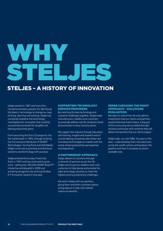 why
steljes
sTeljes – a hisTory of innovaTion

Steljes started in 1987 and since then,        suPPorTing Technology                             sense checking The righT
has demonstrated a passion for identifying     service Providers                                 aPProach – soluTions
the latest in technology to change our way     By matching the best technology and               evaluaTion
of living, learning and working. Steljes has   customer challenges together, Steljes helps       We take on a lot of the risk and upfront
constantly looked at the technology            manufacturers, resellers and customers            investments that our clients and partners
marketplace for innovation that could be       successfully address real life situations faced   would otherwise have to bear. A big part
successfully harnessed for tangible and        by businesses in every industry sector.           of this is ensuring we’ve vetted the right
lasting productivity gains.                                                                      solutions and know with certainty they will
                                               We support the industry through education         deliver the benefits that our clients expect.
From launching the first LCD projector into    and training, insights and research and of
the market back in 1993, through to being      course helping companies take these new           Steljes Labs, our own R&D, focuses on this
the first exclusive distributor of SMART       innovative technologies to market with the        area – understanding from manufacturers
Technologies, Turning Point and AVerMedia.     surety of being backed by real expertise          across the world, what’s coming down the
Steljes continues to promote and distribute    and experience.                                   pipeline and how it compares to what’s
solutions and technology with purpose.                                                           available now.
                                               a ParTnershiP aPProach
Steljes entered the Sunday Times Fast          Steljes delivers its solutions through
Track in 1997 and has continued to grow        a network of partners across the UK.
since – selling over 300,000 SMART Board™      Steljes and its partner resellers work with
interactive whiteboards in 2009 and            customers to help devise and provide the
achieving recognition by winning the Best      right technology solutions to meet the
ICT Innovation Award in that year.             highest priority productivity challenges.

                                               We work closely with our partners,
                                               giving them and their customers advice
                                               and guidance to help them deliver
                                               maximum benefits.




12          THIS IS BUSINESS PRODUCTIVITY      Productive meetings
 