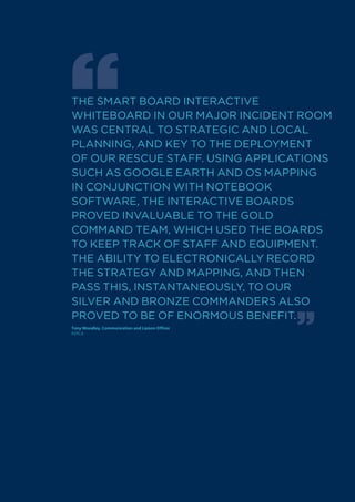 THE SMART BOARD INTERACTIVE
WHITEBOARD IN OUR MAJOR INCIDENT ROOM
WAS CENTRAL TO STRATEGIC AND LOCAL
PLANNING, AND kEY TO THE DEPLOYMENT
OF OUR RESCUE STAFF. USING APPLICATIONS
SUCH AS GOOGLE EARTH AND OS MAPPING
IN CONJUNCTION WITH NOTEBOOk
SOFTWARE, THE INTERACTIVE BOARDS
PROVED INVALUABLE TO THE GOLD
COMMAND TEAM, WHICH USED THE BOARDS
TO kEEP TRACk OF STAFF AND EqUIPMENT.
THE ABILITY TO ELECTRONICALLY RECORD
THE STRATEGY AND MAPPING, AND THEN
PASS THIS, INSTANTANEOUSLY, TO OUR
SILVER AND BRONzE COMMANDERS ALSO
PROVED TO BE OF ENORMOUS BENEFIT.
Tony Woodley, Communication and Liaison Officer
RSPCA
 