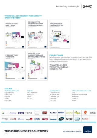 where will your BiggesT ProducTiviTy
gain come from?

                                                  Productive
  Productive                                      video And dAtA                                    Productive
  meetings
  it’s not what you do, it’s the tiMe, the way,
                                                  conferencing
                                                   it’s not what you do, it’s the tiMe, the way,
                                                                                                    worksPAces
                                                                                                    it’s not what you do, it’s the tiMe, the way,
  the Place that you do it.                        the Place that you do it.                        the Place that you do it.




  This is Business ProducTiviTy                    This is Business ProducTiviTy                    This is Business ProducTiviTy




                                                   Productive
  Productive                                       mArketing And                                   find ouT more
  trAining
  it’s not what you do, it’s the tiMe, the way,
                                                   communicAtions
                                                   it’s not what you do, it’s the tiMe, the way,
                                                                                                   We offer an initial assessment and consultancy service with one of our
  the Place that you do it.                        the Place that you do it.


                                                                                                   Business Solutions Group to help you identify the best opportunities
                                                                                                   and partner for your business.

                                                                                                   www.steljes.coM
                                                                                                   info@steljes.co.uk
                                                                                                   08450 758 758




  This is Business ProducTiviTy                    This is Business ProducTiviTy




sTeljes
HEADqUARTERS                                      LEEDS                                            EDINBURGH                                        STELJES IRELAND LTD
Bagshot Manor                                     The Old Brewery                                  Lochside House                                   Unit L2
Green Lane                                        High Court                                       3 Lochside Way                                   Baldonnell Business Park
Bagshot                                           Leeds                                            Edinburgh Park                                   Baldonnell
Surrey                                            LS2 7ES                                          Edinburgh                                        Dublin 22
GU19 5NL                                                                                           EH12 9DT                                         Ireland




This is Business ProducTiviTy
SJ/37987
 