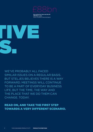 £88bn
                                    Non-productive time costs the UK
                                    £88 billion a year.
                                    Source: Proudfoot Productivity Report




tive
s.
WE’VE PROBABLY ALL FACED
SIMILAR ISSUES ON A REGULAR BASIS.
BUT STELJES BELIEVES THERE IS A WAY
FORWARD. MEETINGS WILL CONTINUE
TO BE A PART OF EVERYDAY BUSINESS
LIFE, BUT THE TIME, THE WAY AND
THE PLACE THAT WE DO THEM CAN
CHANGE. TODAY.

read on, and Take The firsT sTeP
Towards a very differenT scenario.




1   THIS IS BUSINESS PRODUCTIVITY   Productive meetings
 