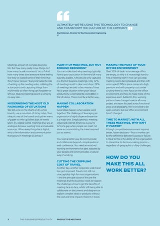 ULTIMATELY WE’RE USING THIS TECHNOLOGY TO CHANGE
                                                        AND TRANSFORM THE CULTURE OF THE COMPANY
                                                        Alan Bateman, Director for Next Generation Engineering
                                                        BT




    Meetings are part of everyday business              Plenty of meetings, but not                          Making the Most of your
    life. But how many really move things on?           enough decisions?                                    office environMent
    How many ‘eureka moments’ occur? And                You can understand why meetings typically            Over 55% of desks in an average office
    how many times does everyone leave feeling          have a poor association in the mind of many          are empty, so why is it increasingly hard to
    like they’ve wasted some of their time that         business leaders. Minutes are only captured          find a meeting room? How can you stop
    they’ll never recover? Everyone hates the role      in a third of business meetings. Only 12%            meeting rooms being booked and then left
    of writing up the meeting notes, collating the      of meetings result in clear next steps. 28%          unoccupied? Office space comes at a high
    action points and capturing things from             of meetings are said to be a waste of time.          premium and with property costs under
    multimedia so often things get forgotten or         Not a great situation when poor labour               scrutiny there is a new focus on the office
    left out. Making meetings count is certainly        productivity is estimated to cost £88bn in           environment and how to make more of this
    no easy task...                                     the UK alone. There must be a better way...          expensive asset. Added to this, working
                                                                                                             patterns have changed – we’re all more
    Modernising the Most old                            making collaboration                                 project and team focused across functional
    fashioned of situations                             haPPen                                               areas and geography. We’ve evolved to be
    We still write on flip charts or dry white          Great ideas happen when people work                  agile workers, but our office environment
    boards, use a mountain of sticky notes, then        together. The challenge of leveraging an             hasn’t changed.
    take pictures of the boards and gather reams        organisation’s highly dispersed expertise




d
    of paper to write up (often days or weeks           is a major one. Simply getting a meeting             tiMe to Market: with all
    later). In a digital world, meetings truly are an   organised extends timelines as you try               these Meetings, why isn’t
    analogue dinosaur wasting time and valuable         to find a gap when people can meet, let              it faster?
    resources. When everything else is digital,         alone accommodating the travel required              A tough competitive environment requires
    why is the information and communication            just to attend.                                      better, faster decisions – first to market can
    that occurs in meetings so archaic?                                                                      be the difference between success or failure.
                                                        You need a better way to communicate                 Critical to this is the ability of the organisation
                                                        and collaborate beyond a simple audio or             to streamline its decision-making process –
                                                        web conference. You need an enriched                 regardless of geographic or diary challenges.
                                                        working environment that gets adopted by
                                                        your people and which provides a natural
                                                        way of working.
                                                                                                             how do you
                                                        cutting the criPPling
                                                        cost of travel                                       Make this all
                                                        Another day, another corporate-wide travel
                                                        ban gets imposed. Travel costs still run             work better?
                                                        unacceptably high for most organisations
                                                        – and the principle cause of this are the
                                                        meetings that the business needs to happen.
                                                        The challenge is how to get the benefits of
                                                        meeting face-to-face, whilst still being able to
                                                        collaborate on documents and diagrams or
                                                        explain complex ideas or products without
                                                        the cost and time impact inherent in travel.




    3            THIS IS BUSINESS PRODUCTIVITY          Productive meetings
 