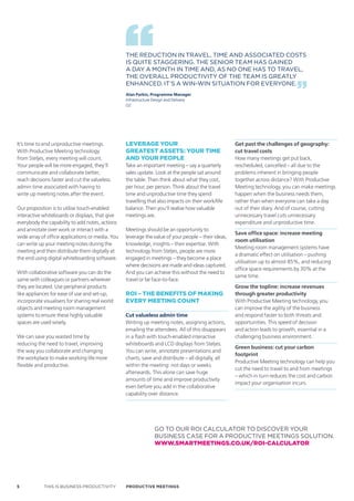 THE REDUCTION IN TRAVEL, TIME AND ASSOCIATED COSTS
                                                  IS qUITE STAGGERING. THE SENIOR TEAM HAS GAINED
                                                  A DAY A MONTH IN TIME AND, AS NO ONE HAS TO TRAVEL,
                                                  THE OVERALL PRODUCTIVITY OF THE TEAM IS GREATLY
                                                  ENHANCED. IT’S A WIN-WIN SITUATION FOR EVERYONE.
                                                  Alan Parkin, Programme Manager
                                                  Infrastructure Design and Delivery
                                                  O2




It’s time to end unproductive meetings.           Leverage your                                      Get past the challenges of geography:
With Productive Meeting technology                greatest assets: your time                         cut travel costs
from Steljes, every meeting will count.           and your peopLe                                    How many meetings get put back,
Your people will be more engaged, they’ll         Take an important meeting – say a quarterly        rescheduled, cancelled – all due to the
communicate and collaborate better,               sales update. Look at the people sat around        problems inherent in bringing people
reach decisions faster and cut the valueless      the table. Then think about what they cost,        together across distance? With Productive
admin time associated with having to              per hour, per person. Think about the travel       Meeting technology, you can make meetings
write up meeting notes after the event.           time and unproductive time they spend              happen when the business needs them,
                                                  travelling that also impacts on their work/life    rather than when everyone can take a day
Our proposition is to utilise touch-enabled       balance. Then you’ll realise how valuable          out of their diary. And of course, cutting
interactive whiteboards or displays, that give    meetings are.                                      unnecessary travel cuts unnecessary
everybody the capability to add notes, actions                                                       expenditure and unproductive time.
and annotate over work or interact with a         Meetings should be an opportunity to
                                                                                                     Save office space: increase meeting
wide array of office applications or media. You   leverage the value of your people – their ideas,
                                                                                                     room utilisation
can write up your meeting notes during the        knowledge, insights – their expertise. With
                                                                                                     Meeting room management systems have
meeting and then distribute them digitally at     technology from Steljes, people are more
                                                                                                     a dramatic effect on utilisation – pushing
the end using digital whiteboarding software.     engaged in meetings – they become a place
                                                                                                     utilisation up to almost 85%, and reducing
                                                  where decisions are made and ideas captured.
                                                                                                     office space requirements by 30% at the
With collaborative software you can do the        And you can achieve this without the need to
                                                                                                     same time.
same with colleagues or partners wherever         travel or be face-to-face.
they are located. Use peripheral products                                                            Grow the topline: increase revenues
like appliances for ease of use and set-up,       roi – the benefits of making                       through greater productivity
incorporate visualisers for sharing real world    every meeting count                                With Productive Meeting technology, you
objects and meeting room management                                                                  can improve the agility of the business
systems to ensure these highly valuable           Cut valueless admin time                           and respond faster to both threats and
spaces are used wisely.                           Writing up meeting notes, assigning actions,       opportunities. This speed of decision
                                                  emailing the attendees. All of this disappears     and action leads to growth, essential in a
We can save you wasted time by                    in a flash with touch-enabled interactive          challenging business environment.
reducing the need to travel, improving            whiteboards and LCD displays from Steljes.
                                                                                                     Green business: cut your carbon
the way you collaborate and changing              You can write, annotate presentations and
                                                                                                     footprint
the workplace to make working life more           charts, save and distribute – all digitally, all
                                                                                                     Productive Meeting technology can help you
flexible and productive.                          within the meeting: not days or weeks
                                                                                                     cut the need to travel to and from meetings
                                                  afterwards. This alone can save huge
                                                                                                     – which in turn reduces the cost and carbon
                                                  amounts of time and improve productivity
                                                                                                     impact your organisation incurs.
                                                  even before you add in the collaborative
                                                  capability over distance.




                                                                GO TO OUR ROI CALCULATOR TO DISCOVER YOUR
                                                                BUSINESS CASE FOR A PRODUCTIVE MEETINGS SOLUTION.
                                                                www.smarTmeeTings.co.uk/roi-calculaTor




5           THIS IS BUSINESS PRODUCTIVITY         Productive meetings
 