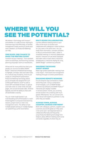 where will you
see the PotentiAl?
We believe in Technology with Purpose™,           mulTi-room collaBoraTion
and whether it’s a sales function wanting to      Connect different meeting rooms in your
share learnings more effectively, or facilities   office at the touch of a button and
management simply wanting to tackle poor          collaborate with colleagues in other locations
room utilisation, our Productive Meetings         as if you were in the same room. You can
can help.                                         easily share information, concepts and plans
                                                  or discuss and brainstorm ideas – either in
one room, one chance To                           scheduled meetings or informal collaboration
make The meeTing counT                            sessions. Everyone can see what’s displayed
Transform all your meetings – from standard       and make notes on each other’s interactive
rooms to workshops, brainstorming, business       whiteboards or interactive displays by using
planning and project rooms or boardrooms.         SMART Bridgit™ conferencing software.

All become far more productive when your          ensuring The Board
people can use touch-enabled SMART                aren’T Bored
Board™ interactive whiteboard technology          Make high profile stakeholder meetings have
to highlight, annotate, draw and make notes.      a real impact – from board and management
It is a natural way of working. And not just      meetings through to investor presentations.
simply on a PowerPoint® presentation,
Productive Meetings technology allows             engaging remoTe workers
you to annotate over programmes such              Ensure everyone stays connected no matter
as Microsoft® Word or, Excel® as well as          where they work. Using a combination
AutoCAD® and Adobe Acrobat, to capture            of technologies, such as SMART Bridgit
and make notes on screen shots and web            conferencing software and SMART Podium™
pages, and use and annotate video. All done       interactive pen displays installed
digitally and with the ability to share with      in remote workers’ homes, you can bring
all stakeholders instantly.                       remote workers into a meeting with much
                                                  greater effectiveness. You can connect and
You can install single boards or use              fully interact with experts to pull them in only
multi-boarding with all the boards in a room      when they are needed.
linked together to empower brainstorming
sessions, project rooms or even crisis            across Town, across
management rooms. The ability to have             counTry, across conTinenT
multiple people working on multiple displays      Work with colleagues, partners, suppliers and
can speed things up like never before.            customers around the globe as if they were
                                                  in the same room. Get dispersed teams to
                                                  collaborate effectively and frequently –
                                                  using Productive Meeting technology from
                                                  Steljes to allow different meeting rooms to be
                                                  connected, regardless of where they are.




6          THIS IS BUSINESS PRODUCTIVITY          Productive meetings
 