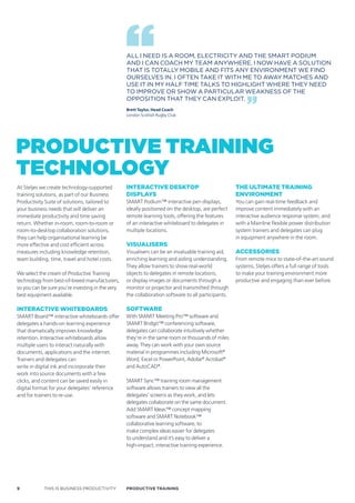 ALL I NEED IS A ROOM, ELECTRICITY AND THE SMART PODIUM
                                                  AND I CAN COACH MY TEAM ANYWHERE. I NOW HAVE A SOLUTION
                                                  THAT IS TOTALLY MOBILE AND FITS ANY ENVIRONMENT WE FIND
                                                  OURSELVES IN. I OFTEN TAKE IT WITH ME TO AWAY MATCHES AND
                                                  USE IT IN MY HALF TIME TALKS TO HIGHLIGHT WHERE THEY NEED
                                                  TO IMPROVE OR SHOW A PARTICULAR WEAKNESS OF THE
                                                  OPPOSITION THAT THEY CAN ExPLOIT.
                                                  Brett Taylor, Head Coach
                                                  London Scottish Rugby Club




Productive trAiNiNG
techNoloGy
At Steljes we create technology-supported         inTeracTive deskToP                               The ulTimaTe Training
training solutions, as part of our Business       disPlays                                          environmenT
Productivity Suite of solutions, tailored to      SMART Podium™ interactive pen displays,           You can gain real-time feedback and
your business needs that will deliver an          ideally positioned on the desktop, are perfect    improve content immediately with an
immediate productivity and time saving            remote learning tools, offering the features      interactive audience response system, and
return. Whether in-room, room-to-room or          of an interactive whiteboard to delegates in      with a Mainline flexible power distribution
room-to-desktop collaboration solutions,          multiple locations.                               system trainers and delegates can plug
they can help organisational learning be                                                            in equipment anywhere in the room.
more effective and cost efficient across          visualisers
measures including knowledge retention,           Visualisers can be an invaluable training aid,    accessories
team building, time, travel and hotel costs.      enriching learning and aiding understanding.      From remote mice to state-of-the-art sound
                                                  They allow trainers to show real-world            systems, Steljes offers a full range of tools
We select the cream of Productive Training        objects to delegates in remote locations,         to make your training environment more
technology from best-of-breed manufacturers,      or display images or documents through a          productive and engaging than ever before.
so you can be sure you’re investing in the very   monitor or projector and transmitted through
best equipment available.                         the collaboration software to all participants.

inTeracTive whiTeBoards                           sofTware
SMART Board™ interactive whiteboards offer        With SMART Meeting Pro™ software and
delegates a hands-on learning experience          SMART Bridgit™ conferencing software,
that dramatically improves knowledge              delegates can collaborate intuitively whether
retention. Interactive whiteboards allow          they’re in the same room or thousands of miles
multiple users to interact naturally with         away. They can work with your own source
documents, applications and the internet.         material in programmes including Microsoft®
Trainers and delegates can                        Word, Excel or PowerPoint, Adobe® Acrobat®
write in digital ink and incorporate their        and AutoCAD®.
work into source documents with a few
clicks, and content can be saved easily in        SMART Sync™ training room management
digital format for your delegates’ reference      software allows trainers to view all the
and for trainers to re-use.                       delegates’ screens as they work, and lets
                                                  delegates collaborate on the same document.
                                                  Add SMART Ideas™ concept mapping
                                                  software and SMART Notebook™
                                                  collaborative learning software, to
                                                  make complex ideas easier for delegates
                                                  to understand and it’s easy to deliver a
                                                  high-impact, interactive training experience.




9           THIS IS BUSINESS PRODUCTIVITY         Productive trAiNiNG
 