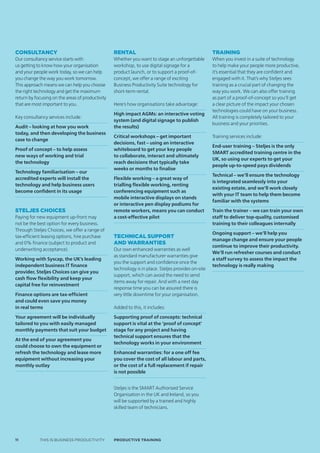 ConsultanCy                                       Rental                                             Training
Our consultancy service starts with               Whether you want to stage an unforgettable         When you invest in a suite of technology
us getting to know how your organisation          workshop, to use digital signage for a             to help make your people more productive,
and your people work today, so we can help        product launch, or to support a proof-of-          it’s essential that they are confident and
you change the way you work tomorrow.             concept, we offer a range of exciting              engaged with it. That’s why Steljes sees
This approach means we can help you choose        Business Productivity Suite technology for         training as a crucial part of changing the
the right technology and get the maximum          short-term rental.                                 way you work. We can also offer training
return by focusing on the areas of productivity                                                      as part of a proof-of-concept so you’ll get
that are most important to you.                   Here’s how organisations take advantage:           a clear picture of the impact your chosen
                                                                                                     technologies could have on your business.
                                                  High impact AGMs: an interactive voting
Key consultancy services include:                                                                    All training is completely tailored to your
                                                  system (and digital signage to publish
                                                                                                     business and your priorities.
Audit – looking at how you work                   the results)
today, and then developing the business
                                                  Critical workshops – get important                 Training services include:
case to change
                                                  decisions, fast – using an interactive
                                                                                                     End-user training – Steljes is the only
Proof of concept – to help assess                 whiteboard to get your key people
                                                                                                     SMART accredited training centre in the
new ways of working and trial                     to collaborate, interact and ultimately
                                                                                                     UK, so using our experts to get your
the technology                                    reach decisions that typically take
                                                                                                     people up-to-speed pays dividends
                                                  weeks or months to finalise
Technology familiarisation – our
                                                                                                     Technical – we’ll ensure the technology
accredited experts will install the               Flexible working – a great way of
                                                                                                     is integrated seamlessly into your
technology and help business users                trialling flexible working, renting
                                                                                                     existing estate, and we’ll work closely
become confident in its usage                     conferencing equipment such as
                                                                                                     with your IT team to help them become
                                                  mobile interactive displays on stands
                                                                                                     familiar with the systems
                                                  or interactive pen display podiums for
steljes ChoiCes                                   remote workers, means you can conduct              Train the trainer – we can train your own
Paying for new equipment up-front may             a cost-effective pilot                             staff to deliver top-quality, customised
not be the best option for every business.                                                           training to their colleagues internally
Through Steljes Choices, we offer a range of
                                                                                                     Ongoing support – we’ll help you
tax-efficient leasing options, hire purchase      technical suppoRt
                                                                                                     manage change and ensure your people
and 0% finance (subject to product and            and waRRanties
                                                                                                     continue to improve their productivity.
underwriting acceptance).                         Our own enhanced warranties as well
                                                                                                     We’ll run refresher courses and conduct
                                                  as standard manufacturer warranties give
Working with Syscap, the UK’s leading                                                                a staff survey to assess the impact the
                                                  you the support and confidence once the
independent business IT finance                                                                      technology is really making
                                                  technology is in place. Steljes provides on-site
provider, Steljes Choices can give you
                                                  support, which can avoid the need to send
cash flow flexibility and keep your
                                                  items away for repair. And with a next day
capital free for reinvestment
                                                  response time you can be assured there is
Finance options are tax-efficient                 very little downtime for your organisation.
and could even save you money
in real terms                                     Added to this, it includes:
Your agreement will be individually               Supporting proof of concepts: technical
tailored to you with easily managed               support is vital at the ‘proof of concept’
monthly payments that suit your budget            stage for any project and having
                                                  technical support ensures that the
At the end of your agreement you
                                                  technology works in your environment
could choose to own the equipment or
refresh the technology and lease more             Enhanced warranties: for a one off fee
equipment without increasing your                 you cover the cost of all labour and parts,
monthly outlay                                    or the cost of a full replacement if repair
                                                  is not possible


                                                  Steljes is the SMART Authorised Service
                                                  Organisation in the UK and Ireland, so you
                                                  will be supported by a trained and highly
                                                  skilled team of technicians.




11          THIS IS BUSINESS PRODUCTIVITY         Productive trAiNiNG
 