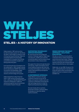 why
stelJes
sTeljes – a hisTory of innovaTion

Steljes started in 1987 and since then,        suPPorTing Technology                             sense checking The righT
has demonstrated a passion for identifying     service Providers                                 aPProach – soluTions
the latest in technology to change our way     By matching the best technology and               evaluaTion
of living, learning and working. Steljes has   customer challenges together, Steljes helps       We take on a lot of the risk and upfront
constantly looked at the technology            manufacturers, resellers and customers            investments that our clients and partners
marketplace for innovation that could be       successfully address real life situations faced   would otherwise have to bear. A big part
successfully harnessed for tangible and        by businesses in every industry sector.           of this is ensuring we’ve vetted the right
lasting productivity gains.                                                                      solutions and know with certainty they will
                                               We support the industry through education         deliver the benefits that our clients expect.
From launching the first LCD projector into    and training, insights and research and of
the market back in 1993, through to being      course helping companies take these new           Steljes Labs, our own R&D, focuses on this
the first distributor of SMART Technologies,   innovative technologies to market with the        area – understanding from manufacturers
Turning Point and AVerMedia. Steljes           surety of being backed by real expertise          across the world, what’s coming down the
continues to promote and distribute            and experience.                                   pipeline and how it compares to what’s
solutions and technology with purpose.                                                           available now.
                                               a ParTnershiP aPProach
Steljes entered the Sunday Times Fast          Steljes delivers its solutions through
Track in 1997 and has continued to grow        a network of partners across the UK.
since – selling over 300,000 SMART Board™      Steljes and its partner resellers work with
interactive whiteboards in 2009 and            customers to help devise and provide the
achieving recognition by winning the Best      right technology solutions to meet the
ICT Innovation Award in that year.             highest priority productivity challenges.

                                               We work closely with our partners,
                                               giving them and their customers advice
                                               and guidance to help them deliver
                                               maximum benefits.




12          THIS IS BUSINESS PRODUCTIVITY      Productive trAiNiNG
 