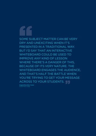 SOME SUBJECT MATTER CAN BE VERY
DRY AND UNExCITING WHEN IT’S
PRESENTED IN A TRADITIONAL WAY.
BUT I’D SAY THAT AN INTERACTIVE
WHITEBOARD COULD BE USED TO
IMPROVE ANY KIND OF LESSON
WHERE THERE’S A DANGER OF THIS,
BECAUSE OF ITS VERY NATURE. THE
WHITEBOARD ENGAGES THE AUDIENCE,
AND THAT’S HALF THE BATTLE WHEN
YOU’RE TRYING TO GET YOUR MESSAGE
ACROSS TO YOUR STUDENTS.
Sergeant Ross Allan, Trainer
Scottish Police College
 