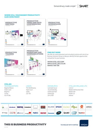 where will your BiggesT ProducTiviTy
gain come from?

                                                  Productive
  Productive                                      video ANd dAtA                                    Productive
  meetiNGs
  it’s not what you do, it’s the time, the way,
                                                  coNfereNciNG
                                                   it’s not what you do, it’s the time, the way,
                                                                                                    worksPAces
                                                                                                    it’s not what you do, it’s the time, the way,
  the place that you do it.                        the place that you do it.                        the place that you do it.




  This is Business ProducTiviTy                    This is Business ProducTiviTy                    This is Business ProducTiviTy




                                                   Productive
  Productive                                       mArketiNG ANd                                   find ouT more
  trAiNiNG
  it’s not what you do, it’s the time, the way,
                                                   commuNicAtioNs
                                                   it’s not what you do, it’s the time, the way,
                                                                                                   We offer an initial assessment and consultancy service with one of our
  the place that you do it.                        the place that you do it.


                                                                                                   Business Solutions Group to help you identify the best opportunities
                                                                                                   and partner for your business.

                                                                                                   www.steljes.com
                                                                                                   info@steljes.co.uk
                                                                                                   08450 758 758




  This is Business ProducTiviTy                    This is Business ProducTiviTy




sTeljes
HEADqUARTERS                                      LEEDS                                            EDINBURGH                                        STELJES IRELAND LTD
Bagshot Manor                                     The Old Brewery                                  Lochside House                                   Unit L2
Green Lane                                        High Court                                       3 Lochside Way                                   Baldonnell Business Park
Bagshot                                           Leeds                                            Edinburgh Park                                   Baldonnell
Surrey                                            LS2 7ES                                          Edinburgh                                        Dublin 22
GU19 5NL                                                                                           EH12 9DT                                         Ireland




This is Business ProducTiviTy
SJ/41658
 