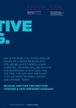 £88bn 93%
                                     Non-productive time costs the UK        93% of organisations say
                                     £88 billion a year.                     improving business productivity
                                     Source: Proudfoot Productivity Report   is a key business objective.
                                                                             Source: Steljes Productivity Report




tive
G.
 WE’VE PROBABLY ALL FACED SIMILAR
 ISSUES ON A REGULAR BASIS. BUT
 STELJES BELIEVES THERE IS A WAY
 FORWARD. TRAINING WILL BE CRITICAL
 FOR BUSINESSES TO SUCCEED, AND
 THE TIME, THE WAY AND THE PLACE
 THAT WE MAKE TRAINING HAPPEN
 CAN CHANGE. TODAY.

 read on, and Take The firsT sTeP
 Towards a very differenT scenario.




 1   THIS IS BUSINESS PRODUCTIVITY   Productive trAiNiNG
 